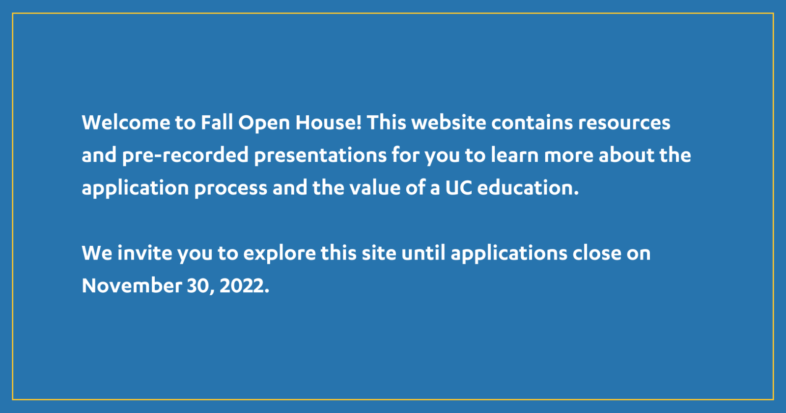 Welcome to Fall Open House! This website contains resources and pre-recorded presentations for you to learn more about the application process and the value of a UC education. We invite you to explore this site until applications close on November 30, 2022.